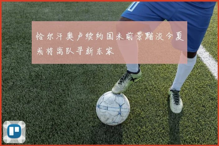 恰尔汗奥卢续约国米前景黯淡今夏或将离队寻新东家