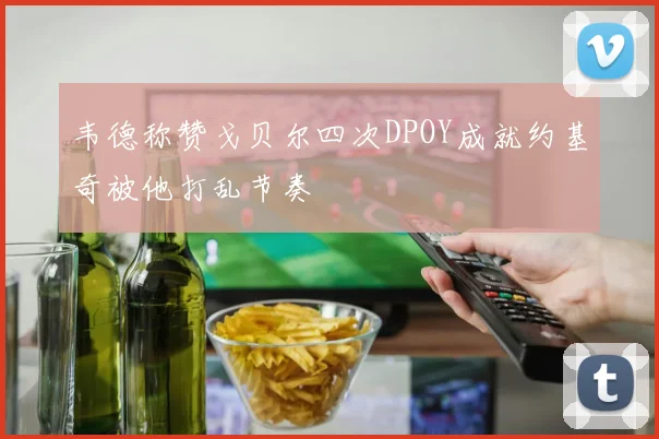韦德称赞戈贝尔四次DPOY成就约基奇被他打乱节奏
