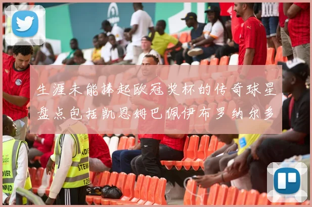 生涯未能捧起欧冠奖杯的传奇球星盘点包括凯恩姆巴佩伊布罗纳尔多等