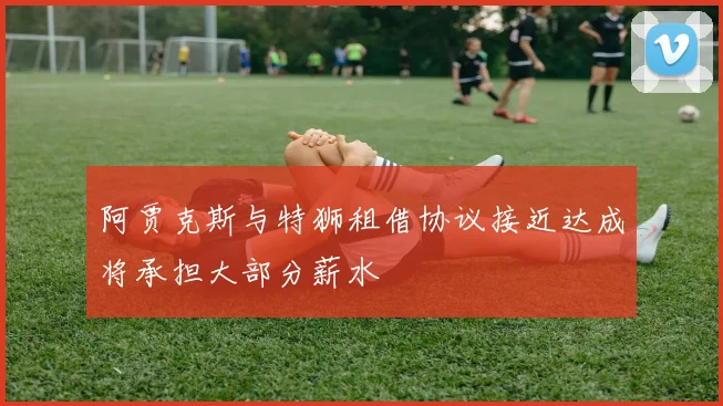 阿贾克斯与特狮租借协议接近达成将承担大部分薪水