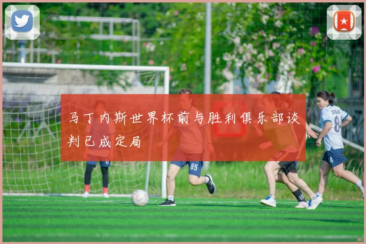 马丁内斯世界杯前与胜利俱乐部谈判已成定局