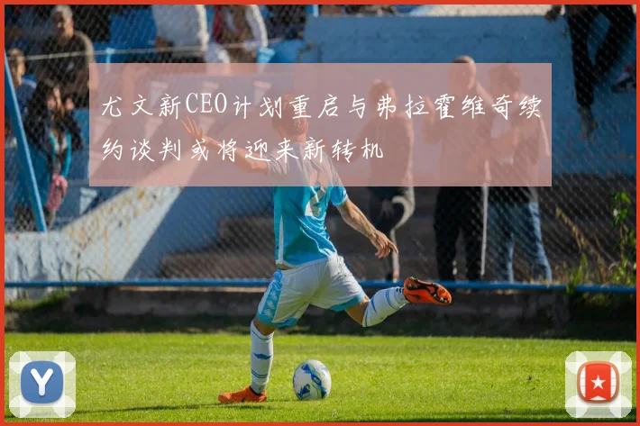 尤文新CEO计划重启与弗拉霍维奇续约谈判或将迎来新转机