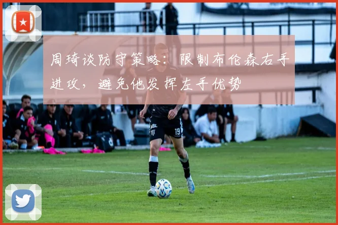 周琦谈防守策略：限制布伦森右手进攻，避免他发挥左手优势
