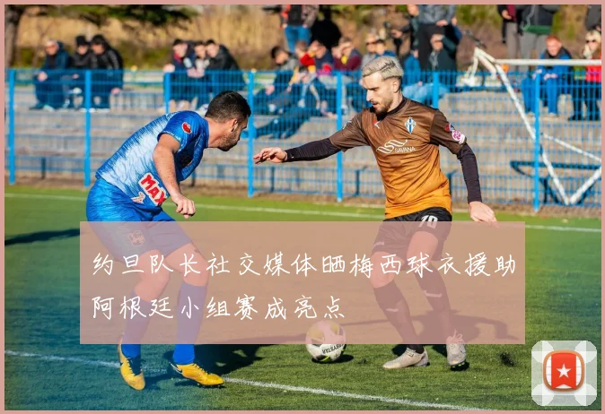 约旦队长社交媒体晒梅西球衣援助阿根廷小组赛成亮点