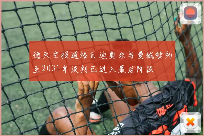 德天空报道格瓦迪奥尔与曼城续约至2031年谈判已进入最后阶段