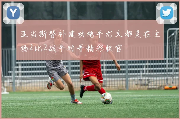 亚当斯替补建功绝平尤文都灵在主场2比2战平对手精彩收官