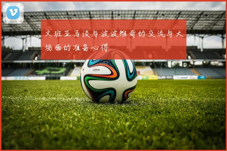 文班亚马谈与波波维奇的交流与大场面的准备心得