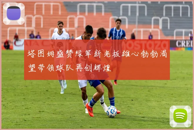 塔图姆盛赞绿军新老板雄心勃勃渴望带领球队再创辉煌