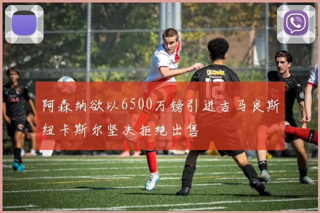 阿森纳欲以6500万镑引进吉马良斯纽卡斯尔坚决拒绝出售