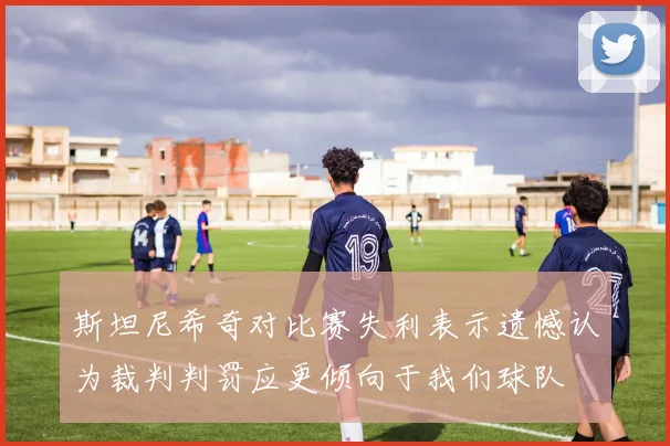 斯坦尼希奇对比赛失利表示遗憾认为裁判判罚应更倾向于我们球队