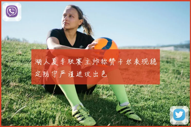 湖人夏季联赛主帅称赞卡尔表现稳定防守严谨进攻出色