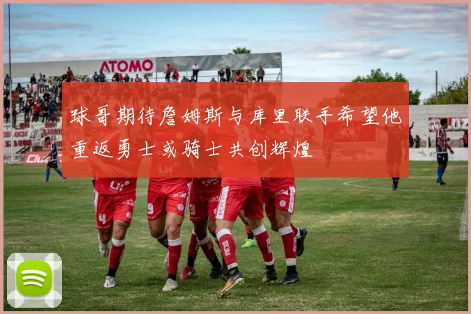 球哥期待詹姆斯与库里联手希望他重返勇士或骑士共创辉煌