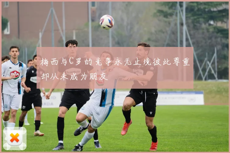 梅西与C罗的竞争永无止境彼此尊重却从未成为朋友