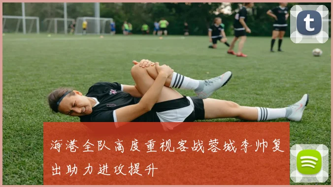 海港全队高度重视客战蓉城李帅复出助力进攻提升