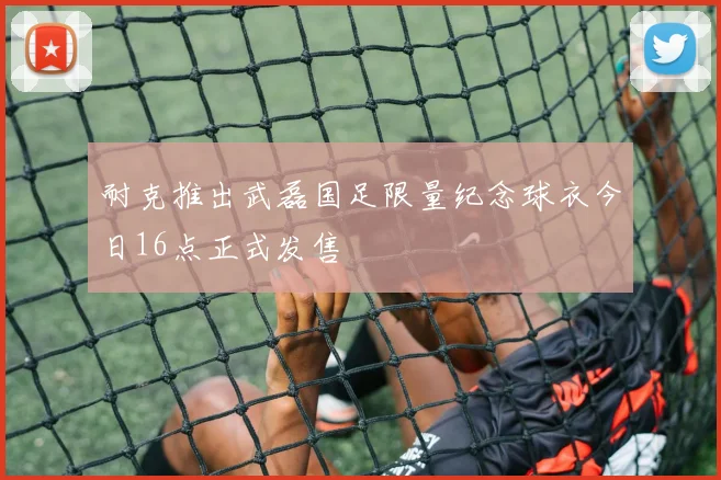 耐克推出武磊国足限量纪念球衣今日16点正式发售