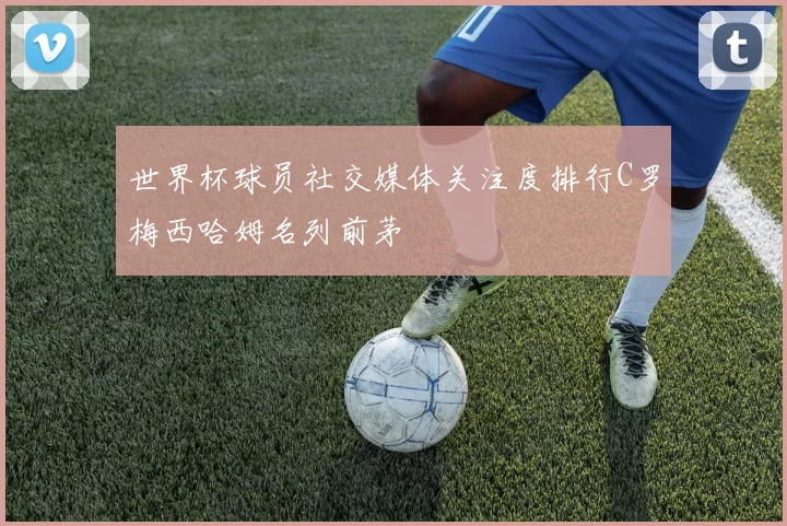 世界杯球员社交媒体关注度排行C罗梅西哈姆名列前茅