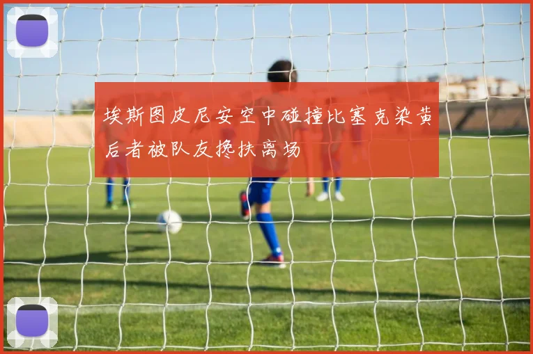 埃斯图皮尼安空中碰撞比塞克染黄后者被队友搀扶离场