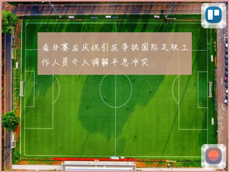 南非赛后庆祝引发争执国际足联工作人员介入调解平息冲突