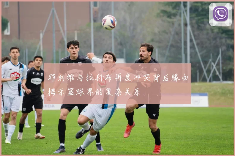 邓利维与拉科布再度冲突背后缘由揭示篮球界的复杂关系