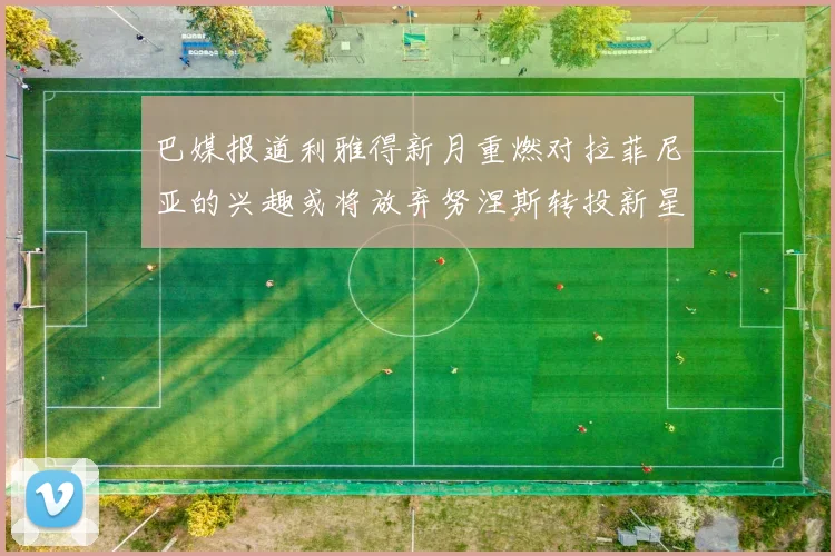 巴媒报道利雅得新月重燃对拉菲尼亚的兴趣或将放弃努涅斯转投新星