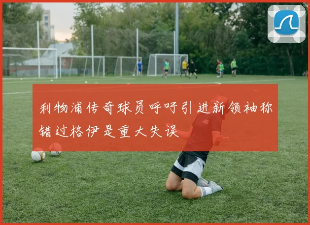 利物浦传奇球员呼吁引进新领袖称错过格伊是重大失误