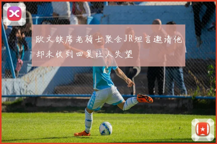 欧文缺席老骑士聚会JR坦言邀请他却未收到回复让人失望