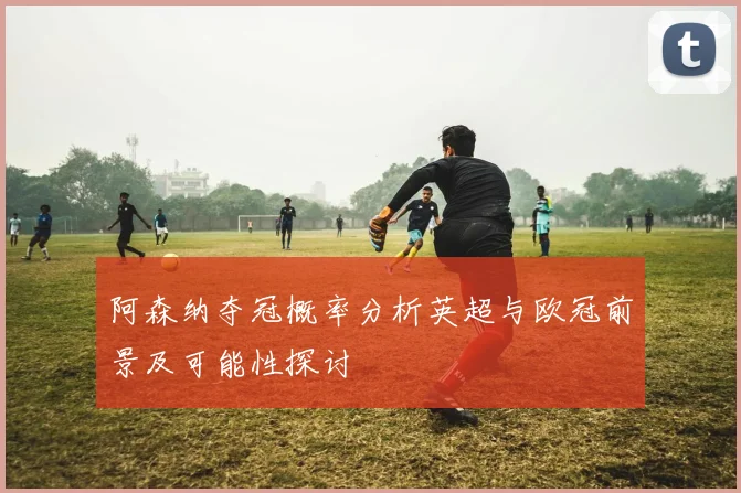 阿森纳夺冠概率分析英超与欧冠前景及可能性探讨