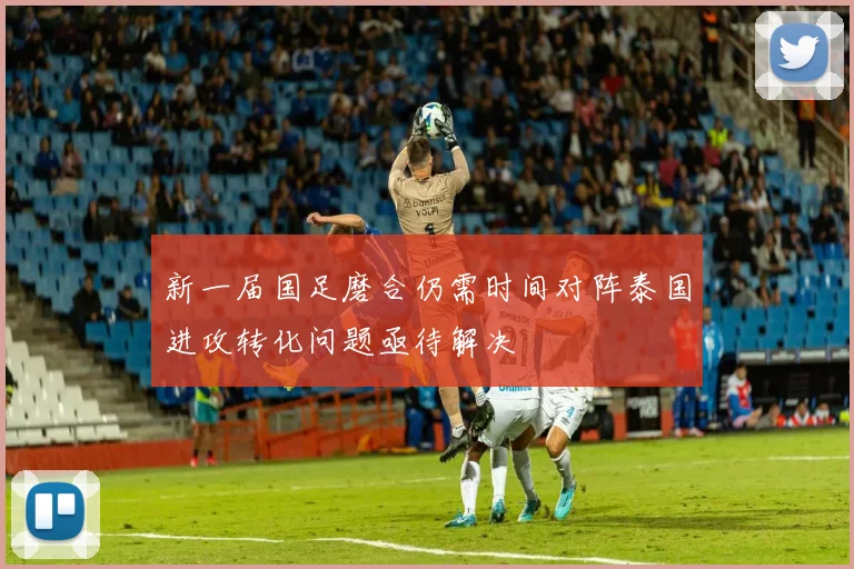 新一届国足磨合仍需时间对阵泰国进攻转化问题亟待解决