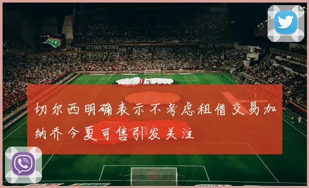 切尔西明确表示不考虑租借交易加纳乔今夏可售引发关注
