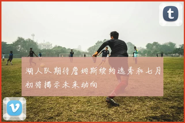 湖人队期待詹姆斯续约选秀和七月初将揭示未来动向