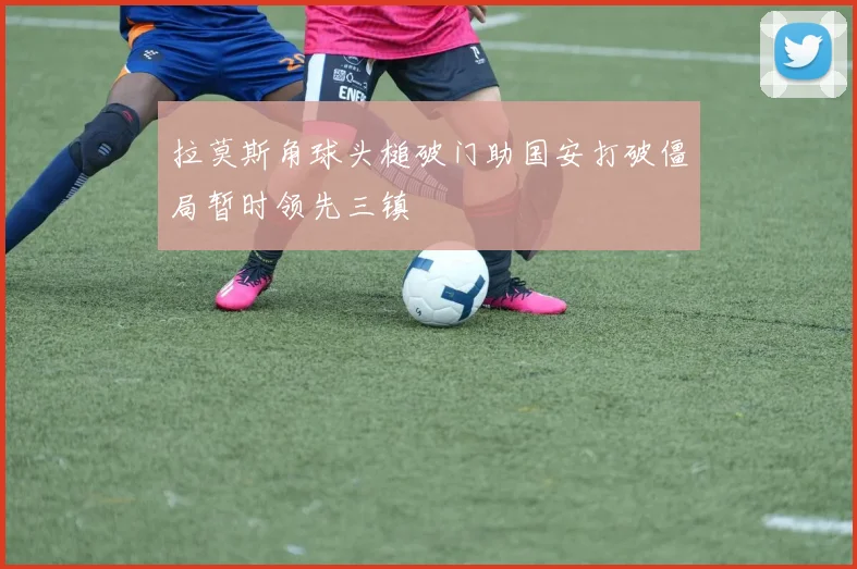 拉莫斯角球头槌破门助国安打破僵局暂时领先三镇